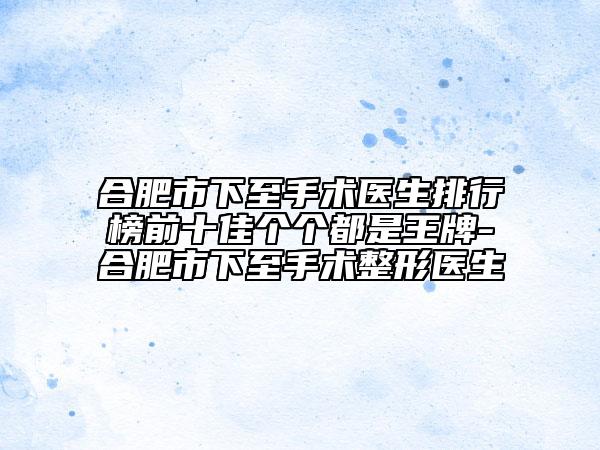 合肥市下至手術(shù)醫(yī)生排行榜前十佳個(gè)個(gè)都是王牌-合肥市下至手術(shù)整形醫(yī)生