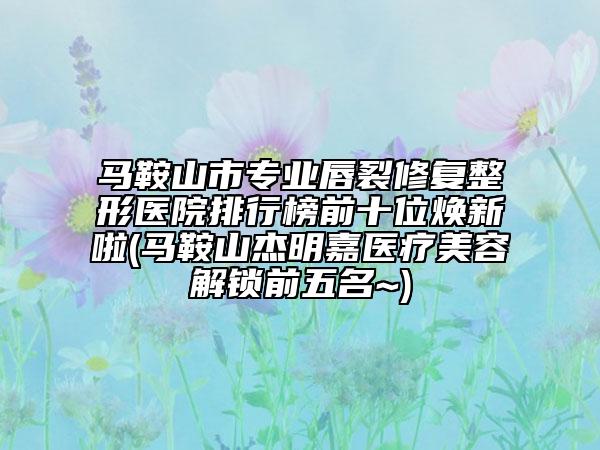 馬鞍山市專業(yè)唇裂修復(fù)整形醫(yī)院排行榜前十位煥新啦(馬鞍山杰明嘉醫(yī)療美容解鎖前五名~)