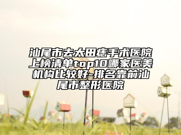 汕尾市去太田痣手術醫(yī)院上榜清單top10哪家醫(yī)美機構比較好-排名靠前汕尾市整形醫(yī)院