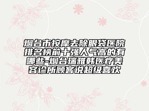 煙臺(tái)市按摩去除眼袋醫(yī)院排名榜前十強(qiáng)人氣高的有哪些-煙臺(tái)瑞雅韓醫(yī)療美容診所顧客說(shuō)超級(jí)喜歡