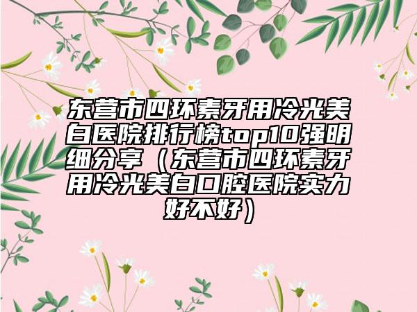 東營市四環(huán)素牙用冷光美白醫(yī)院排行榜top10強明細分享（東營市四環(huán)素牙用冷光美白口腔醫(yī)院實力好不好）