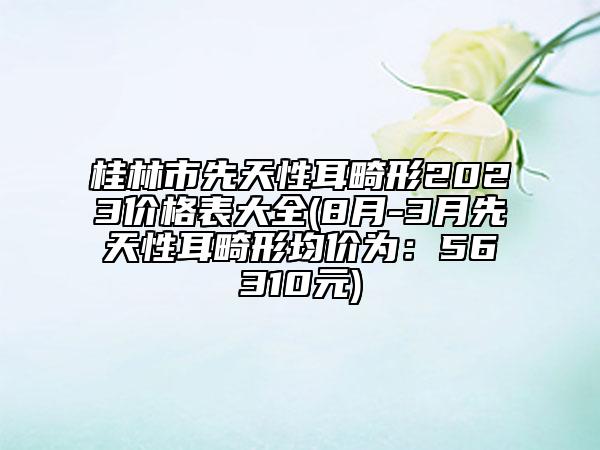 桂林市先天性耳畸形2023價格表大全(8月-3月先天性耳畸形均價為：56310元)