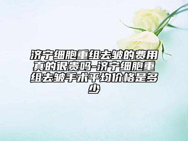 濟寧細胞重組去皺的費用真的很貴嗎-濟寧細胞重組去皺手術平均價格是多少