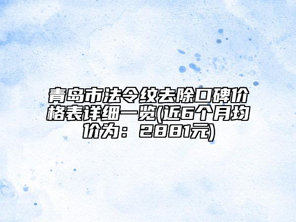 青島市法令紋去除口碑價格表詳細一覽(近6個月均價為：2881元)