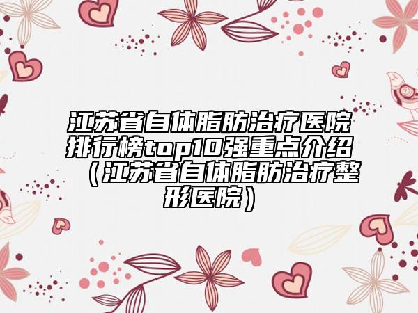 江蘇省自體脂肪治療醫(yī)院排行榜top10強(qiáng)重點(diǎn)介紹（江蘇省自體脂肪治療整形醫(yī)院）
