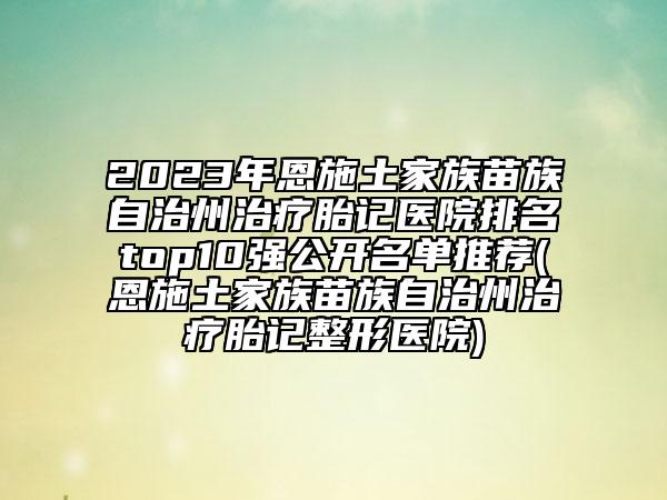 2023年恩施土家族苗族自治州治療胎記醫(yī)院排名top10強(qiáng)公開名單推薦(恩施土家族苗族自治州治療胎記整形醫(yī)院)