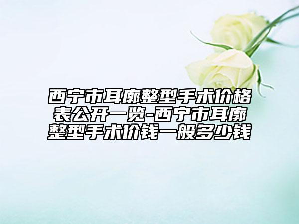 西寧市耳廓整型手術價格表公開一覽-西寧市耳廓整型手術價錢一般多少錢
