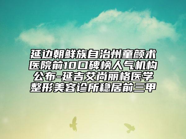 延邊朝鮮族自治州童顏術(shù)醫(yī)院前10口碑榜人氣機(jī)構(gòu)公布-延吉艾尚麗格醫(yī)學(xué)整形美容診所穩(wěn)居前三甲