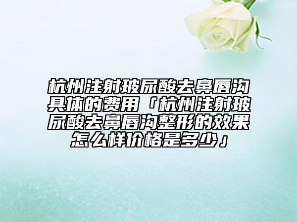 杭州注射玻尿酸去鼻唇溝具體的費(fèi)用「杭州注射玻尿酸去鼻唇溝整形的效果怎么樣價(jià)格是多少」