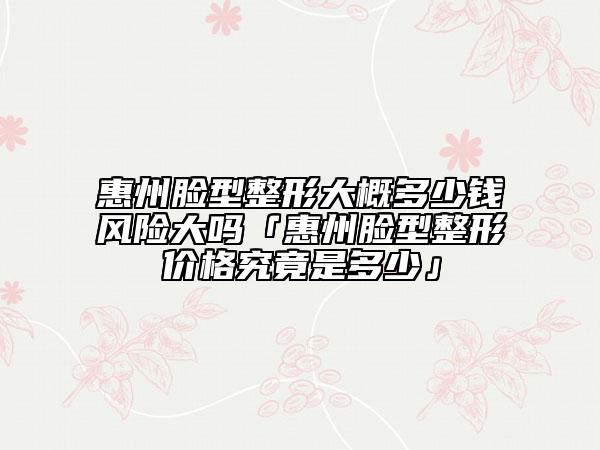 惠州臉型整形大概多少錢風(fēng)險大嗎「惠州臉型整形價格究竟是多少」