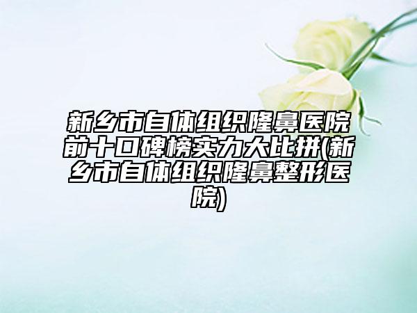 新鄉(xiāng)市自體組織隆鼻醫(yī)院前十口碑榜實力大比拼(新鄉(xiāng)市自體組織隆鼻整形醫(yī)院)