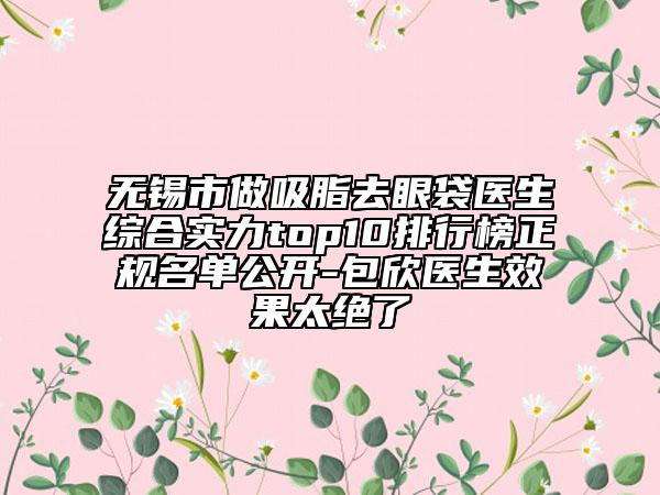無錫市做吸脂去眼袋醫(yī)生綜合實力top10排行榜正規(guī)名單公開-包欣醫(yī)生效果太絕了