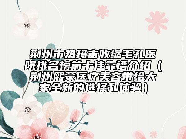 荊州市熱瑪吉收縮毛孔醫(yī)院排名榜前十佳靠譜介紹（荊州熙蒙醫(yī)療美容帶給大家全新的選擇和體驗(yàn)）