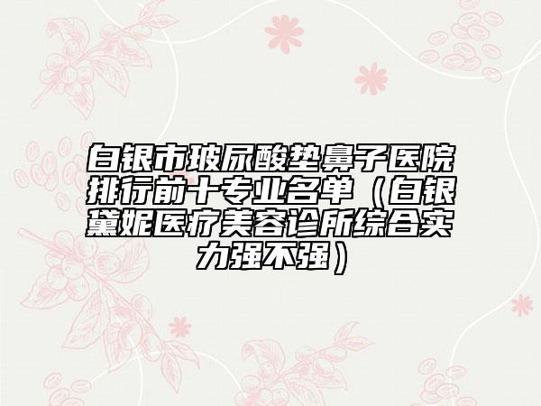 白銀市玻尿酸墊鼻子醫(yī)院排行前十專業(yè)名單（白銀黛妮醫(yī)療美容診所綜合實(shí)力強(qiáng)不強(qiáng)）
