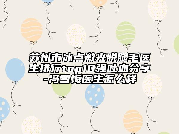 蘇州市冰點(diǎn)激光脫腿毛醫(yī)生排行top10強(qiáng)吐血分享-馮雪梅醫(yī)生怎么樣