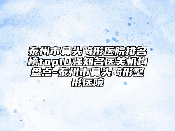 泰州市鼻頭畸形醫(yī)院排名榜top10強知名醫(yī)美機構盤點-泰州市鼻頭畸形整形醫(yī)院