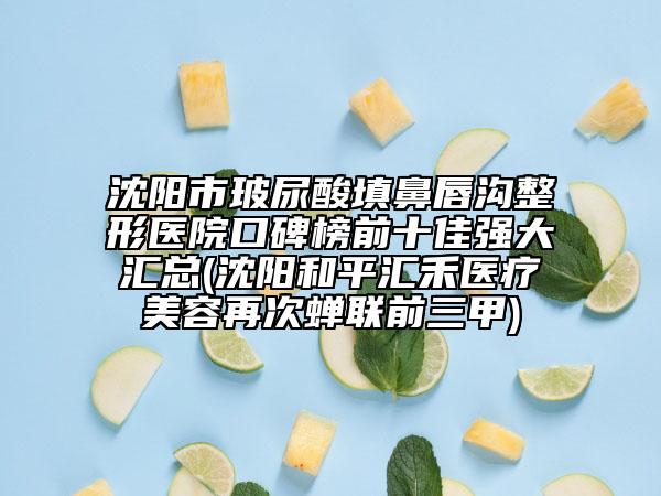 沈陽市玻尿酸填鼻唇溝整形醫(yī)院口碑榜前十佳強大匯總(沈陽和平匯禾醫(yī)療美容再次蟬聯(lián)前三甲)