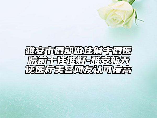 雅安市唇部做注射豐唇醫(yī)院前十佳誰好-雅安新天使醫(yī)療美容網(wǎng)友認(rèn)可度高