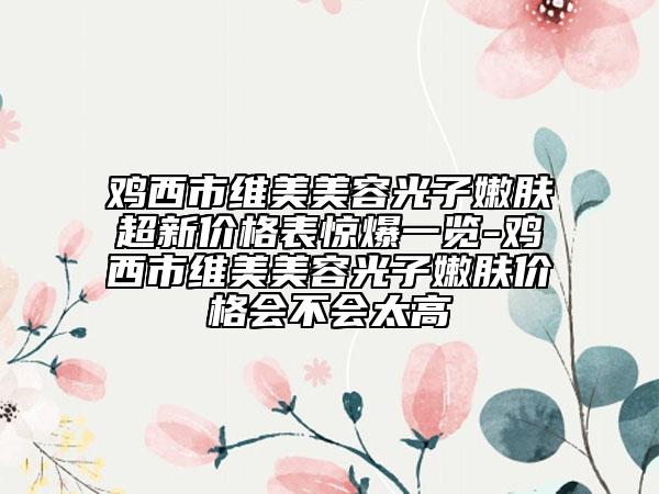 雞西市維美美容光子嫩膚超新價格表驚爆一覽-雞西市維美美容光子嫩膚價格會不會太高