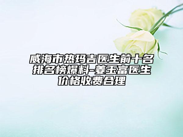 威海市熱瑪吉醫(yī)生前十名排名榜爆料-姜玉富醫(yī)生價(jià)格收費(fèi)合理