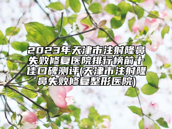 2023年天津市注射隆鼻失敗修復(fù)醫(yī)院排行榜前十佳口碑測評(天津市注射隆鼻失敗修復(fù)整形醫(yī)院)