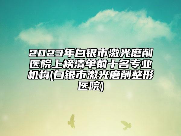 2023年白銀市激光磨削醫(yī)院上榜清單前十名專業(yè)機構(白銀市激光磨削整形醫(yī)院)