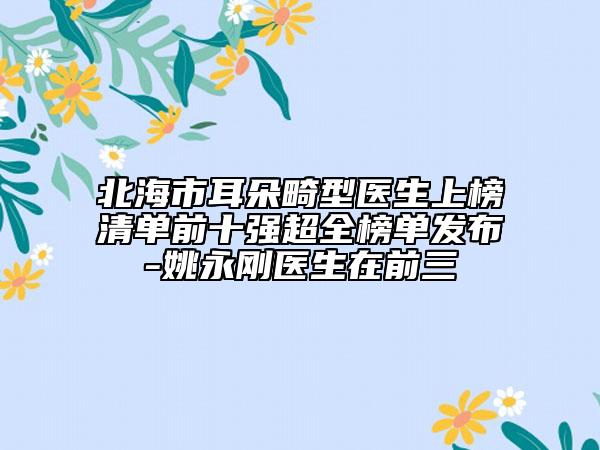 北海市耳朵畸型醫(yī)生上榜清單前十強超全榜單發(fā)布-姚永剛醫(yī)生在前三