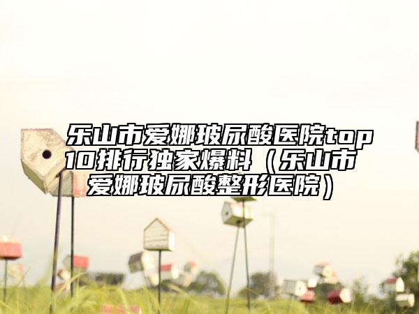 樂山市愛娜玻尿酸醫(yī)院top10排行獨家爆料（樂山市愛娜玻尿酸整形醫(yī)院）