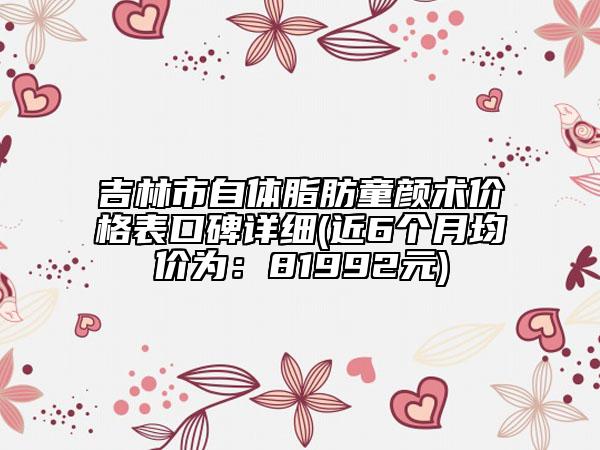 吉林市自體脂肪童顏術(shù)價格表口碑詳細(xì)(近6個月均價為：81992元)