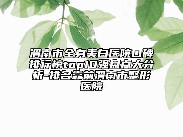 渭南市全身美白醫(yī)院口碑排行榜top10強(qiáng)盤點(diǎn)大分析-排名靠前渭南市整形醫(yī)院