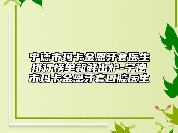 寧德市瑪卡金恩牙套醫(yī)生排行榜單新鮮出爐-寧德市瑪卡金恩牙套口腔醫(yī)生