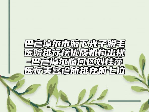 巴彥淖爾市腋下光子脫毛醫(yī)院排行榜優(yōu)質(zhì)機構(gòu)出挑-巴彥淖爾臨河區(qū)劉桂萍醫(yī)療美容診所排在前七位