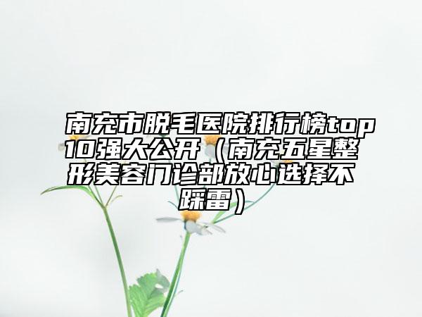 南充市脫毛醫(yī)院排行榜top10強大公開（南充五星整形美容門診部放心選擇不踩雷）