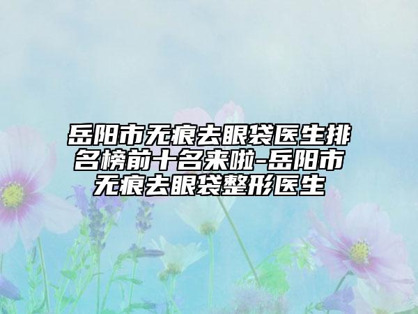 岳陽市無痕去眼袋醫(yī)生排名榜前十名來啦-岳陽市無痕去眼袋整形醫(yī)生