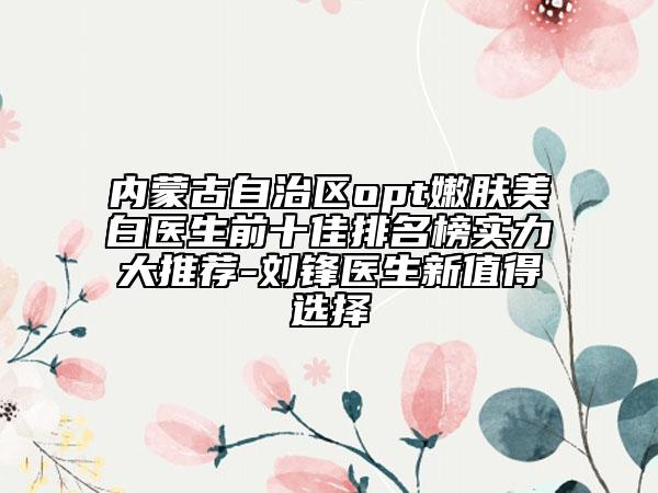 內(nèi)蒙古自治區(qū)opt嫩膚美白醫(yī)生前十佳排名榜實力大推薦-劉鋒醫(yī)生新值得選擇