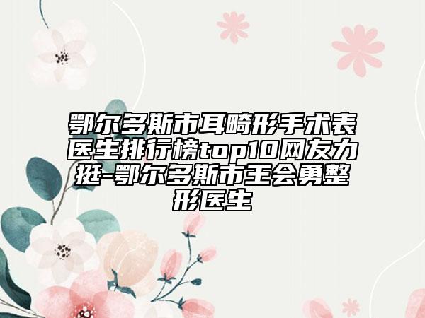 鄂爾多斯市耳畸形手術表醫(yī)生排行榜top10網友力挺-鄂爾多斯市王會勇整形醫(yī)生