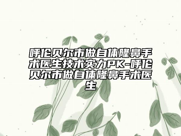 呼倫貝爾市做自體隆鼻手術(shù)醫(yī)生技術(shù)實力PK-呼倫貝爾市做自體隆鼻手術(shù)醫(yī)生