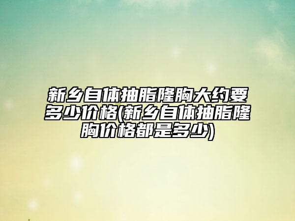 新鄉(xiāng)自體抽脂隆胸大約要多少價(jià)格(新鄉(xiāng)自體抽脂隆胸價(jià)格都是多少)