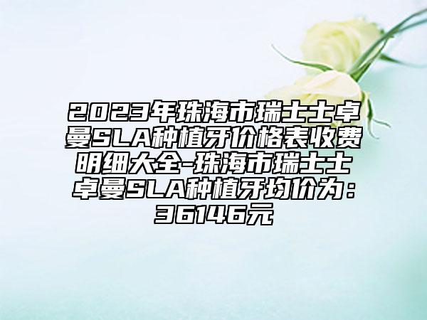 2023年珠海市瑞士士卓曼SLA種植牙價格表收費明細大全-珠海市瑞士士卓曼SLA種植牙均價為：36146元