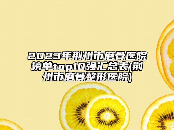 2023年荊州市磨骨醫(yī)院榜單top10強(qiáng)匯總表(荊州市磨骨整形醫(yī)院)