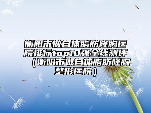 衡陽市做自體脂肪隆胸醫(yī)院排行top10強全線測評（衡陽市做自體脂肪隆胸整形醫(yī)院）