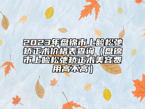 2023年盤錦市上瞼松弛矯正術(shù)價(jià)格表查詢（盤錦市上瞼松弛矯正術(shù)美容費(fèi)用高不高）