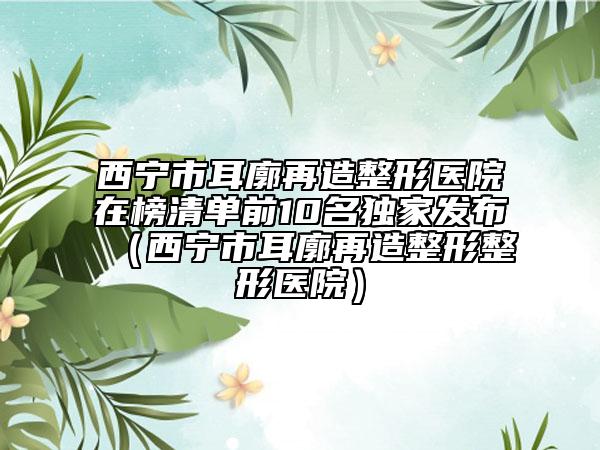 西寧市耳廓再造整形醫(yī)院在榜清單前10名獨家發(fā)布（西寧市耳廓再造整形整形醫(yī)院）