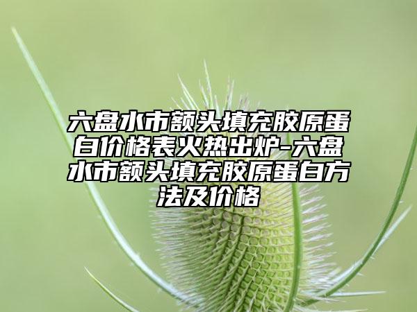 六盤水市額頭填充膠原蛋白價格表火熱出爐-六盤水市額頭填充膠原蛋白方法及價格