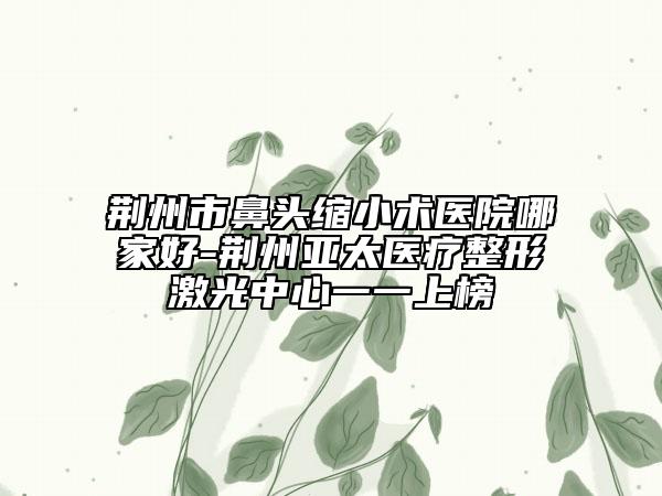 荊州市鼻頭縮小術醫(yī)院哪家好-荊州亞太醫(yī)療整形激光中心一一上榜