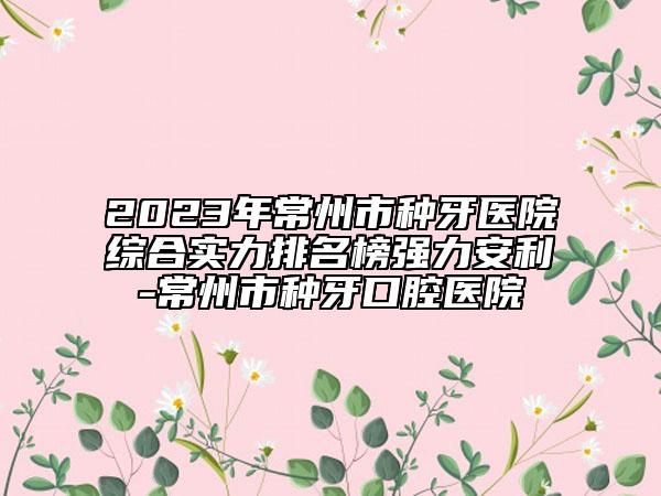 2023年常州市種牙醫(yī)院綜合實(shí)力排名榜強(qiáng)力安利-常州市種牙口腔醫(yī)院