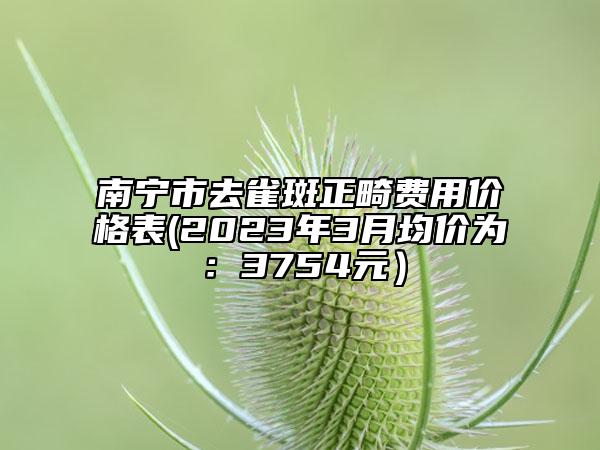 南寧市去雀斑正畸費(fèi)用價(jià)格表(2023年3月均價(jià)為：3754元）