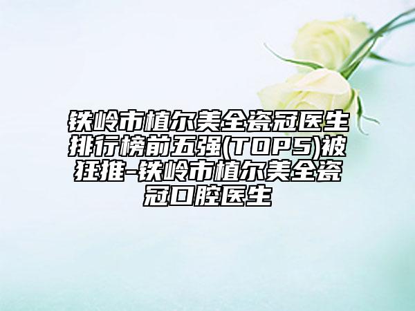 鐵嶺市植爾美全瓷冠醫(yī)生排行榜前五強(qiáng)(TOP5)被狂推-鐵嶺市植爾美全瓷冠口腔醫(yī)生