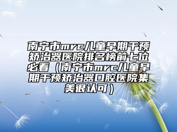 南寧市mrc兒童早期干預(yù)矯治器醫(yī)院排名榜前七位必看（南寧市mrc兒童早期干預(yù)矯治器口腔醫(yī)院集美很認(rèn)可）