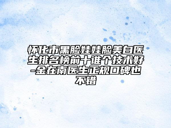 懷化市黑臉娃娃臉美白醫(yī)生排名榜前十誰個(gè)技術(shù)好-金在南醫(yī)生正規(guī)口碑也不錯(cuò)